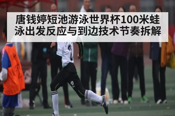 唐钱婷短池游泳世界杯100米蛙泳出发反应与到边技术节奏拆解